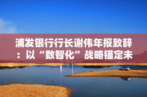 浦发银行行长谢伟年报致辞：以“数智化”战略锚定未来，奋力书写“百年浦发”新篇章