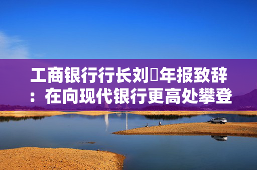 工商银行行长刘珺年报致辞：在向现代银行更高处攀登中书写了高质量发展的新篇章