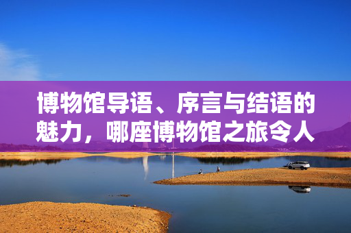 博物馆导语、序言与结语的魅力，哪座博物馆之旅令人无法忘怀？