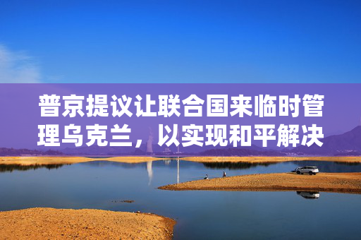普京提议让联合国来临时管理乌克兰，以实现和平解决方案