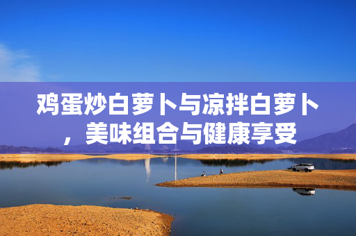 鸡蛋炒白萝卜与凉拌白萝卜，美味组合与健康享受