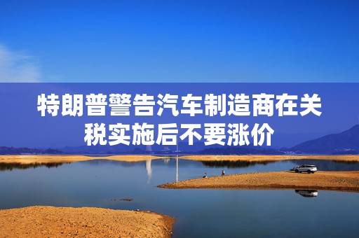 特朗普警告汽车制造商在关税实施后不要涨价