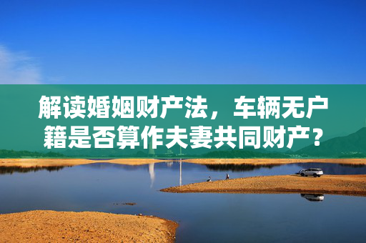 解读婚姻财产法，车辆无户籍是否算作夫妻共同财产？