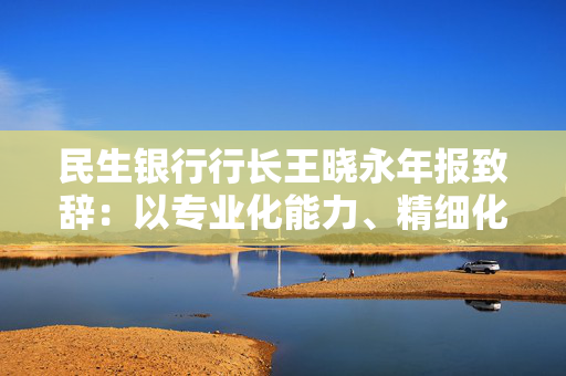 民生银行行长王晓永年报致辞：以专业化能力、精细化管理、特色化优势持续推动全行高质量发展