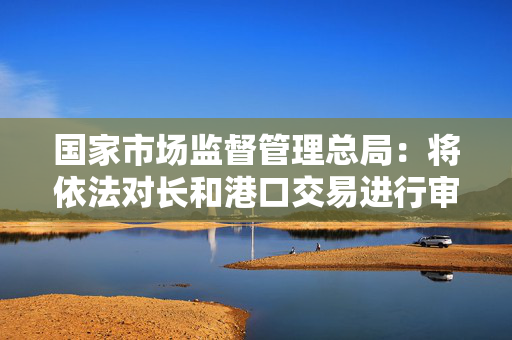 国家市场监督管理总局：将依法对长和港口交易进行审查