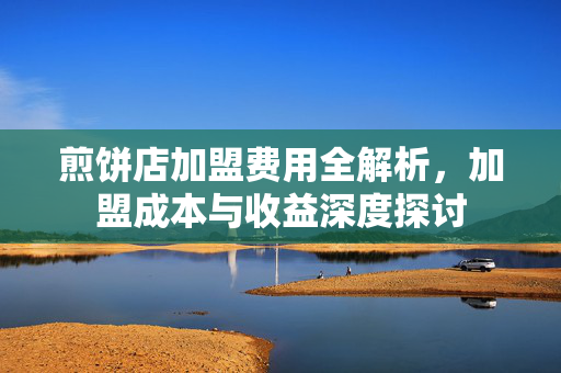 煎饼店加盟费用全解析，加盟成本与收益深度探讨