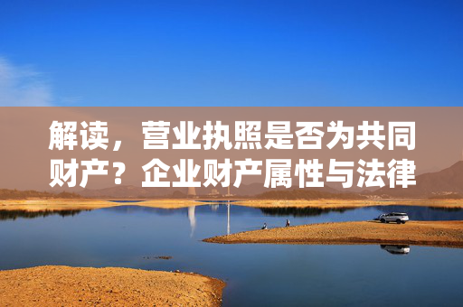 解读，营业执照是否为共同财产？企业财产属性与法律规定探讨