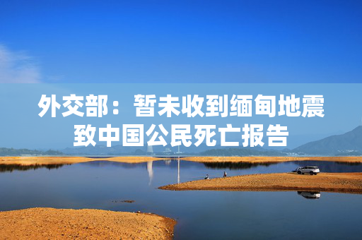 外交部：暂未收到缅甸地震致中国公民死亡报告