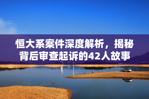 恒大系案件深度解析，揭秘背后审查起诉的42人故事