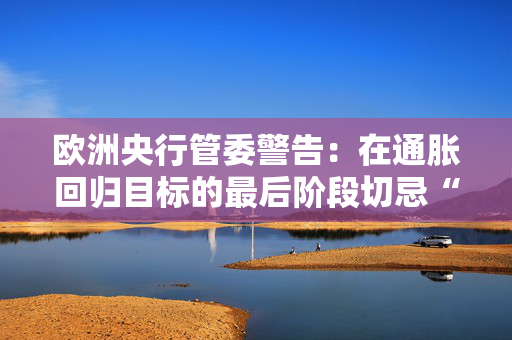 欧洲央行管委警告：在通胀回归目标的最后阶段切忌“过度乐观”