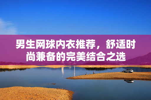 男生网球内衣推荐，舒适时尚兼备的完美结合之选