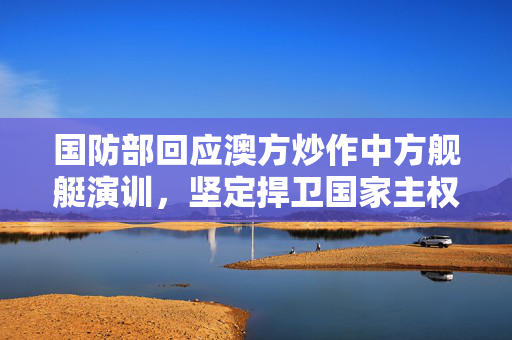 国防部回应澳方炒作中方舰艇演训，坚定捍卫国家主权与安全