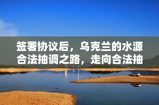 签署协议后，乌克兰的水源合法抽调之路，走向合法抽干？