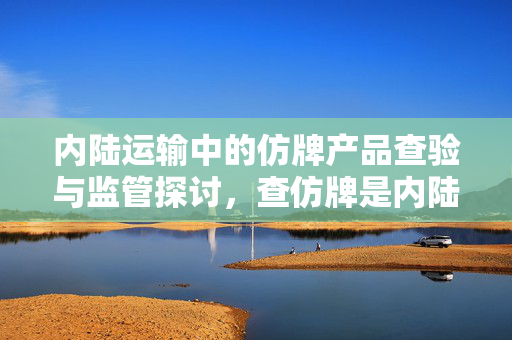 内陆运输中的仿牌产品查验与监管探讨，查仿牌是内陆运输的重要环节