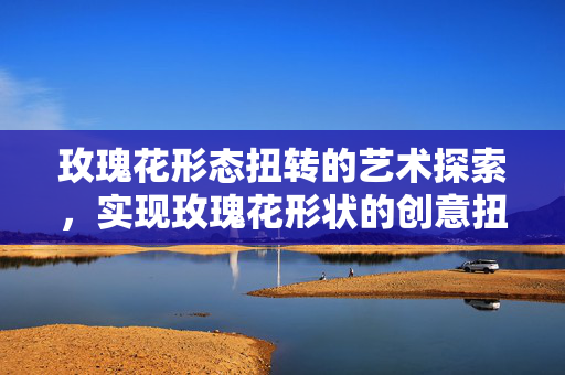 玫瑰花形态扭转的艺术探索，实现玫瑰花形状的创意扭转