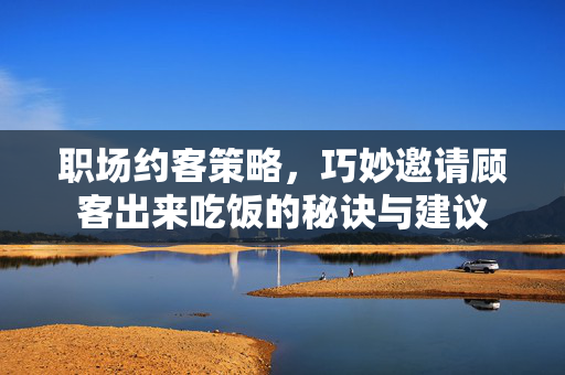 职场约客策略，巧妙邀请顾客出来吃饭的秘诀与建议