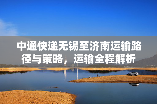 中通快递无锡至济南运输路径与策略，运输全程解析