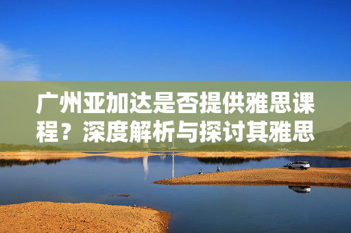 广州亚加达是否提供雅思课程？深度解析与探讨其雅思课程情况。