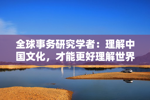 全球事务研究学者：理解中国文化，才能更好理解世界