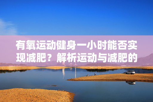 有氧运动健身一小时能否实现减肥？解析运动与减肥的紧密关系。