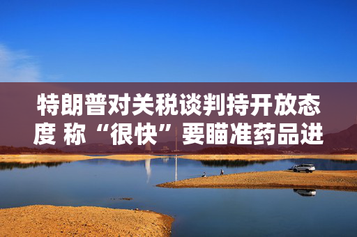 特朗普对关税谈判持开放态度 称“很快”要瞄准药品进口