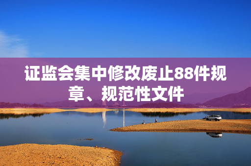 证监会集中修改废止88件规章、规范性文件