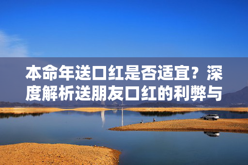 本命年送口红是否适宜？深度解析送朋友口红的利弊与适宜性。