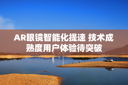 AR眼镜智能化提速 技术成熟度用户体验待突破
