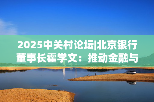 2025中关村论坛|北京银行董事长霍学文：推动金融与科技双向奔赴 重点打好“三张牌”