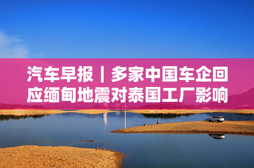 汽车早报｜多家中国车企回应缅甸地震对泰国工厂影响 FF去年四季度经营亏损3030万美元