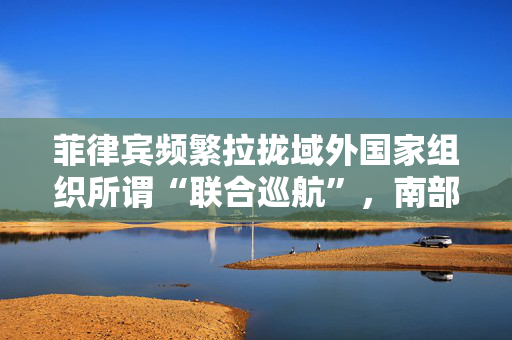 菲律宾频繁拉拢域外国家组织所谓“联合巡航”，南部战区回应