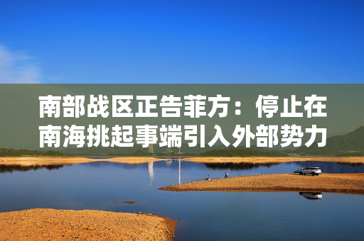 南部战区正告菲方：停止在南海挑起事端引入外部势力撑腰注定徒劳无益