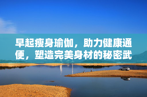 早起瘦身瑜伽，助力健康通便，塑造完美身材的秘密武器！
