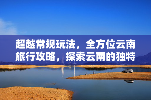 超越常规玩法，全方位云南旅行攻略，探索云南的独特魅力