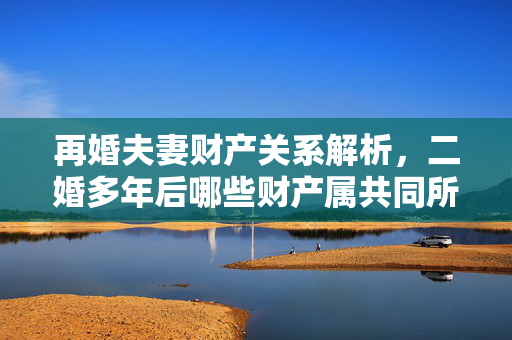 再婚夫妻财产关系解析，二婚多年后哪些财产属共同所有
