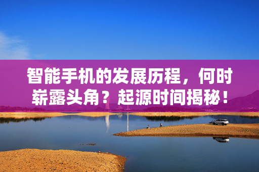 智能手机的发展历程，何时崭露头角？起源时间揭秘！