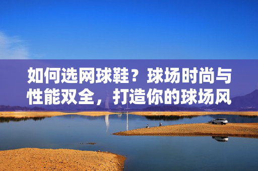 如何选网球鞋？球场时尚与性能双全，打造你的球场风采