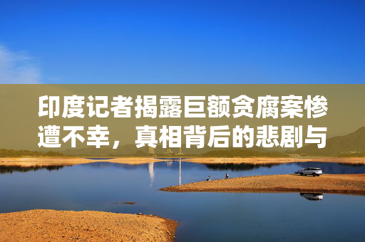 印度记者揭露巨额贪腐案惨遭不幸，真相背后的悲剧与贪腐案曝光
