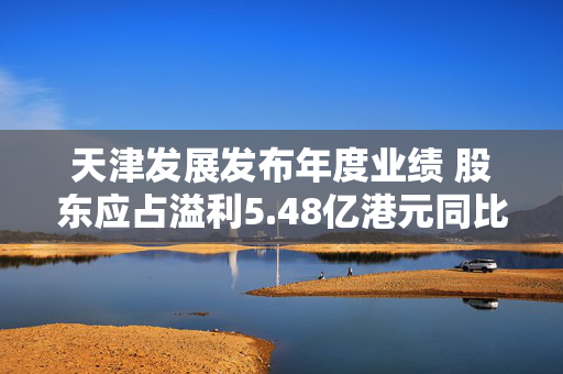 天津发展发布年度业绩 股东应占溢利5.48亿港元同比减少13.78%