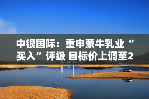 中银国际：重申蒙牛乳业“买入”评级 目标价上调至23.3港元