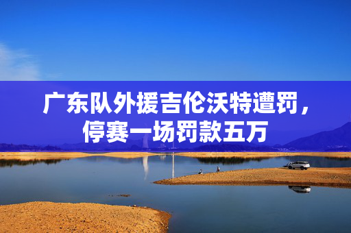 广东队外援吉伦沃特遭罚，停赛一场罚款五万