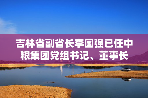 吉林省副省长李国强已任中粮集团党组书记、董事长