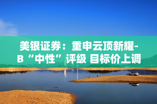 美银证券：重申云顶新耀-B“中性”评级 目标价上调至55.8港元