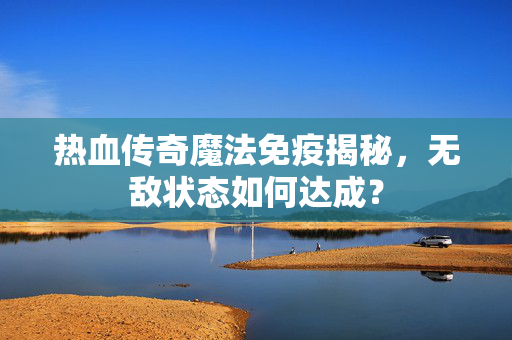 热血传奇魔法免疫揭秘，无敌状态如何达成？