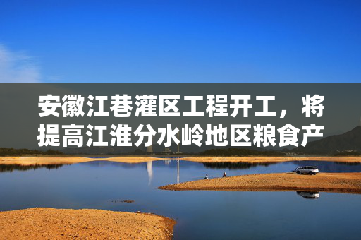 安徽江巷灌区工程开工，将提高江淮分水岭地区粮食产量