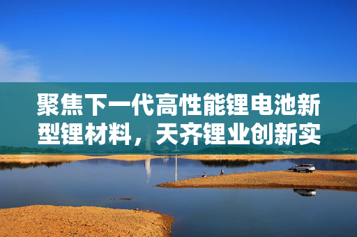 聚焦下一代高性能锂电池新型锂材料，天齐锂业创新实验研究院今日竣工