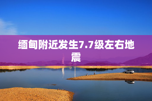 缅甸附近发生7.7级左右地震
