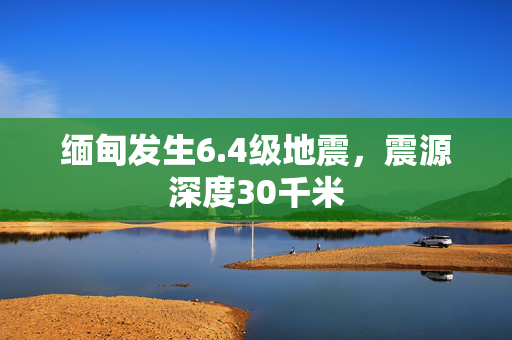 缅甸发生6.4级地震，震源深度30千米