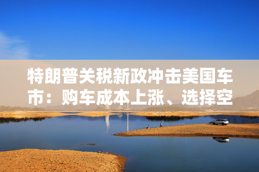 特朗普关税新政冲击美国车市：购车成本上涨、选择空间收窄