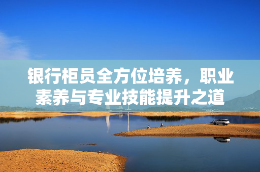 银行柜员全方位培养，职业素养与专业技能提升之道